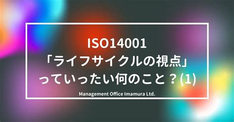 Iso14001「ライフサイクルの視点」っていったい何のこと？1 株式会社マネジメントオフィスいまむら