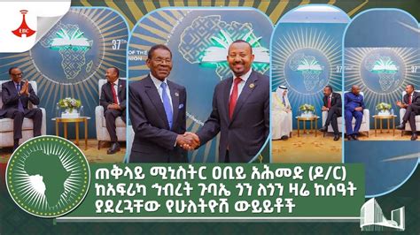 ጠቅላይ ሚኒስትር ዐቢይ አሕመድ ዶር ከአፍሪካ ኅብረት ጉባኤ ጎን ለጎን ዛሬ ከሰዓት ያደረጓቸው የሁለትዮሽ