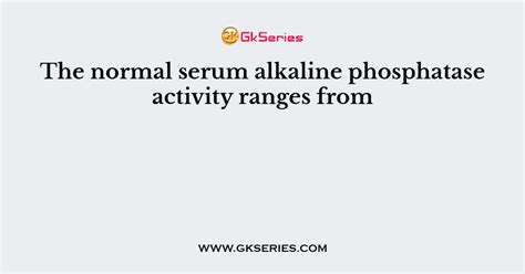 The normal serum alkaline phosphatase activity ranges from