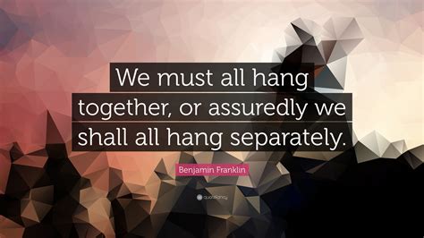 Benjamin Franklin Quote: “We must all hang together, or assuredly we shall all hang separately.”