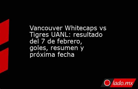 Vancouver Whitecaps Vs Tigres Uanl Resultado Del 7 De Febrero Goles