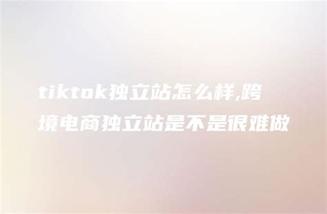 Tiktok独立站怎么样跨境电商独立站是不是很难做 Dtcstart