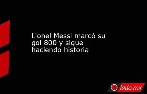 Lionel Messi Marcó Su Gol 800 Y Sigue Haciendo Historia Lado Mx