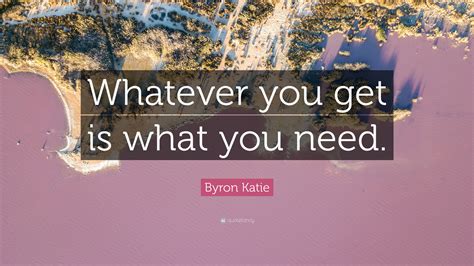 Byron Katie Quote Whatever You Get Is What You Need