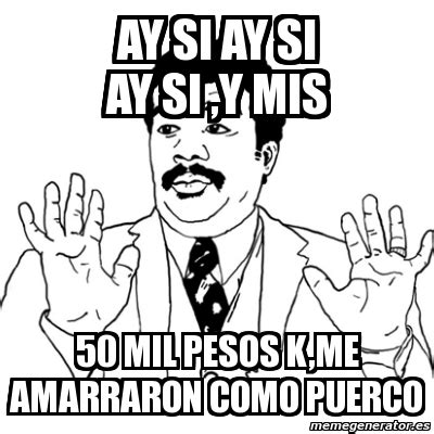 Meme Ay Si AY SI AY SI AY SI Y MIS 50 MIL PESOS K ME AMARRARON COMO