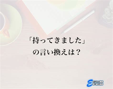 「持ってきました」の言い換え語のおすすめ・ビジネスでの言い換えやニュアンスの違いも解釈 E ビジネス敬語言い換え辞典