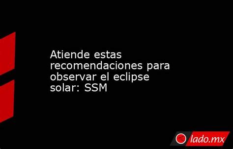 Atiende Estas Recomendaciones Para Observar El Eclipse Solar Ssm Ladomx