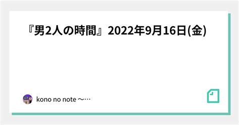 『男2人の時間』2022年9月16日金｜kono No Note 〜令和喜多みな実 河野の日記〜