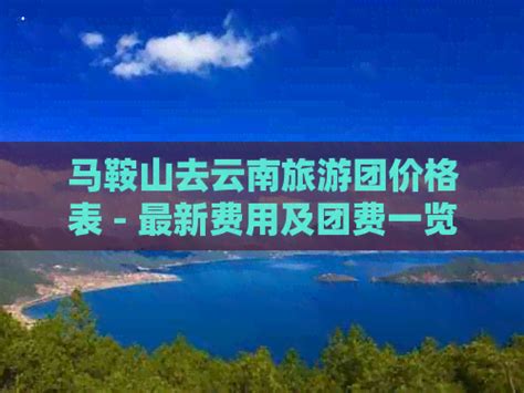 马鞍山去云南旅游团价格表 最新费用及团费一览 生态旅游