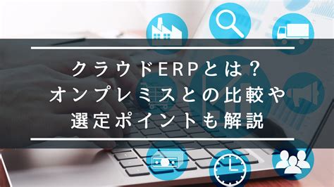 クラウドerpとは？オンプレミスとの比較や選定ポイントも解説｜プロジェクト管理・工数管理「クラウドログ」