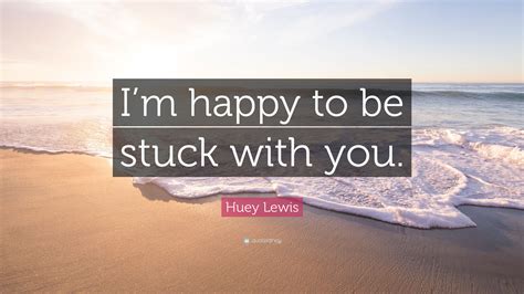 Huey Lewis Quote: “I’m happy to be stuck with you.”