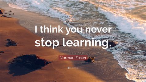 Norman Foster Quote: “I think you never stop learning.”