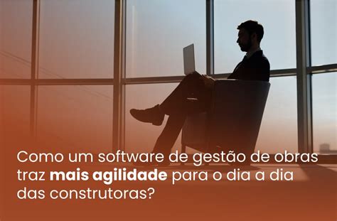 Como um software de gestão de obras traz mais agilidade para o dia a