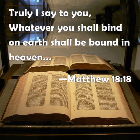 Matthew 18:18 Truly I say to you, Whatever you shall bind on earth shall be bound in heaven: and ...