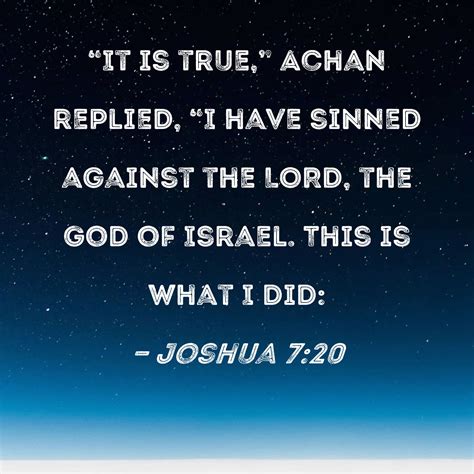 Joshua 7:20 "It is true," Achan replied, "I have sinned against the ...