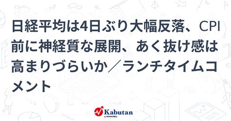 日経平均は4日ぶり大幅反落、cpi前に神経質な展開、あく抜け感は高まりづらいか／ランチタイムコメント 市況 株探ニュース