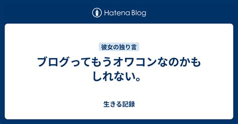 ブログってもうオワコンなのかもしれない。 生きる記録