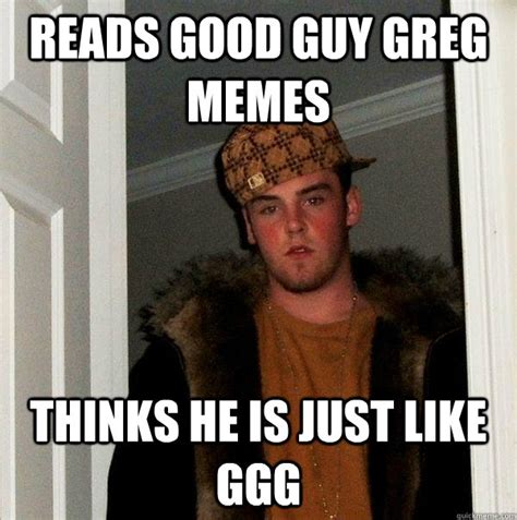 Reads Good Guy Greg Memes Thinks He Is Just Like Ggg Scumbag Steve Quickmeme