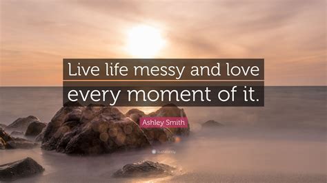 Ashley Smith Quote: “Live life messy and love every moment of it.”