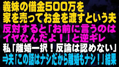 【スカッとする話】義妹の借金500万を家を売ってお金を渡すという夫 反対すると「お前に言うのはイヤなんだよ！」と逆ギレ 私「離婚一択！反論は認めない」⇒夫「この話はナシだから離婚もナシ！」結果