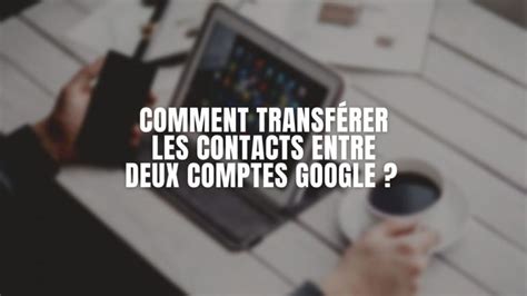 Comment Transf Rer Les Contacts Entre Deux Comptes Google