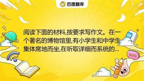 阅读下面的材料按要求写作文。在一个著名的博物馆里有小学生和中学生集体席地而坐在听取详细而系统的讲解还有幼儿园的孩子们前来参观。讲解员是