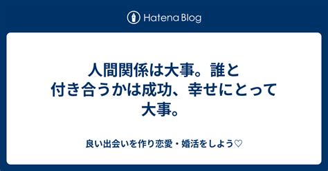 人間関係は大事。誰と付き合うかは成功、幸せにとって大事。 良い出会いを作り恋愛・婚活をしよう♡