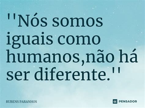 Nós Somos Iguais Como Humanos Não Rubens Paranhos Pensador