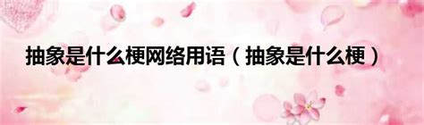 抽象是什么梗网络用语抽象是什么梗 51房产网