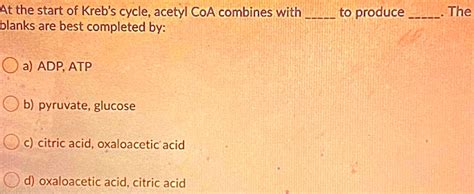 SOLVED: At the start of Kreb's cycle; acetyl CoA combines with blanks ...