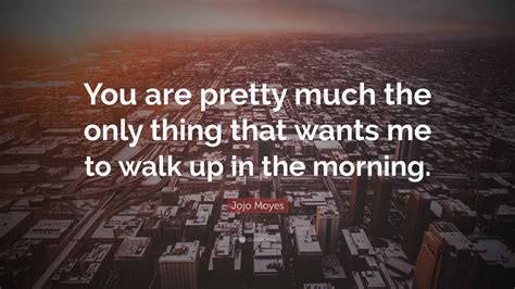 Jojo Moyes Quote “you Are Pretty Much The Only Thing That Wants Me To Walk Up In The Morning ”