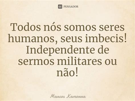 ⁠todos Nós Somos Seres Humanos Seus Marcos Kamorra Pensador