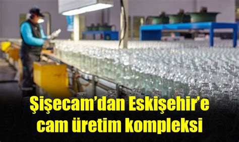 Şişecam Eskişehir Cam Ambalaj Fabrikasını Genişletti Eskişehir Haberler