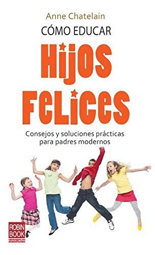 Cómo Educar Hijos Felices Consejos Y Soluciones Prácticas Para Padres