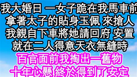 我大婚前日 一女子跪在我馬車前，拿著太子的貼身玉佩 來搶人，我親自下車將她請回府 安置，就在二人得意天衣無縫時，百官面前我掏出一舊物，十年心懸