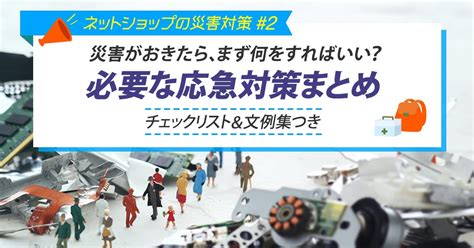 災害がおきたら、まず何をすればいい？必要な応急対策まとめ（チェックリスト＆文例集つき） 【ネットショップの災害対策 2】 コマースデザイン