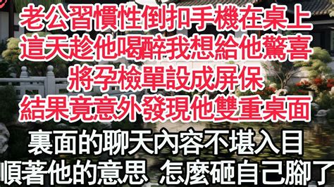 老公習慣性倒扣手機在桌上，這天趁他喝醉我想給他驚喜，將孕檢單設成屏保，結果竟意外發現他雙重桌面，裏面的聊天內容不堪入目，順著他的意思 怎麼砸自己腳了【顧亞男】【高光女主】【爽文】【情感