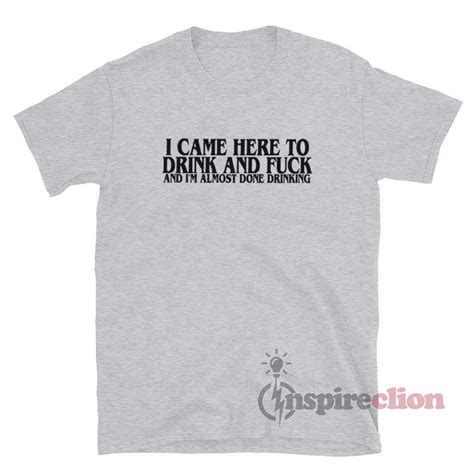 I Came Here To Drink Fuck I M Almost Done Drinking T Shirt