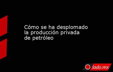 Cómo Se Ha Desplomado La Producción Privada De Petróleo Ladomx