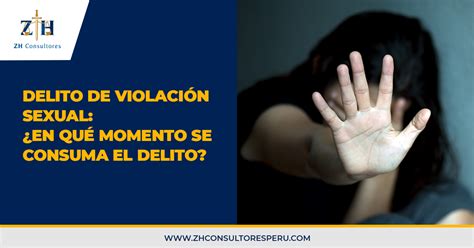 Delito De Violación Sexual ¿en Qué Momento Se Consuma El Delito Zh Consultores