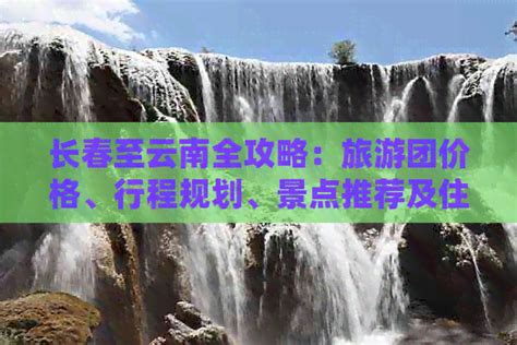 长春至云南全攻略：旅游团价格、行程规划、景点推荐及住宿选择一应俱全 探险旅游