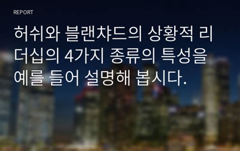 허쉬와 블랜챠드의 상황적 리더십의 4가지 종류의 특성을 예를 들어 설명해 봅시다 레포트