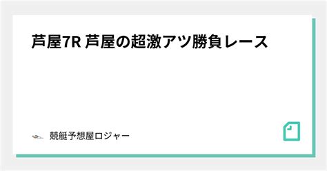 芦屋7r 芦屋の超激アツ勝負レース🔥🔥🔥🔥｜競艇予想屋ロジャー🏆｜note