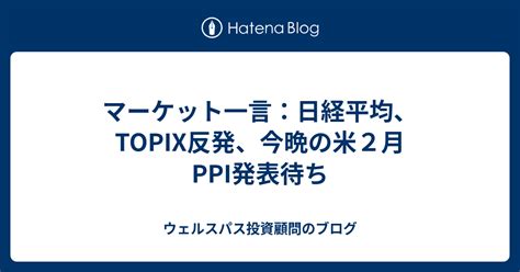 マーケット一言：日経平均、topix反発、今晩の米2月ppi発表待ち ウェルスパス投資顧問のブログ