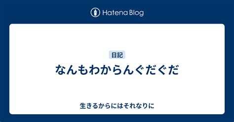 なんもわからんぐだぐだ 生きるからにはそれなりに