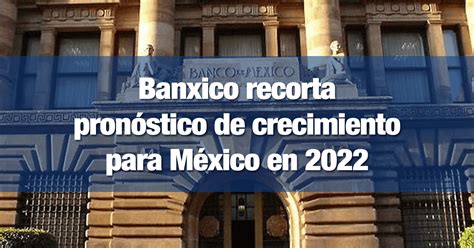 Banxico recorta pronóstico de crecimiento para México en 2022 INCOMEX