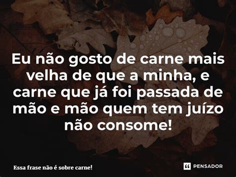 Eu N O Gosto De Carne Mais Velha De Que Essa Frase N O Sobre