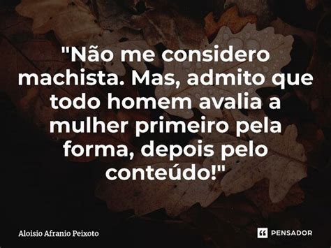 Não me considero machista Aloisio Afranio Peixoto Pensador