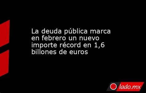 La Deuda Pública Marca En Febrero Un Nuevo Importe Récord En 1 6 Billones De Euros Lado Mx