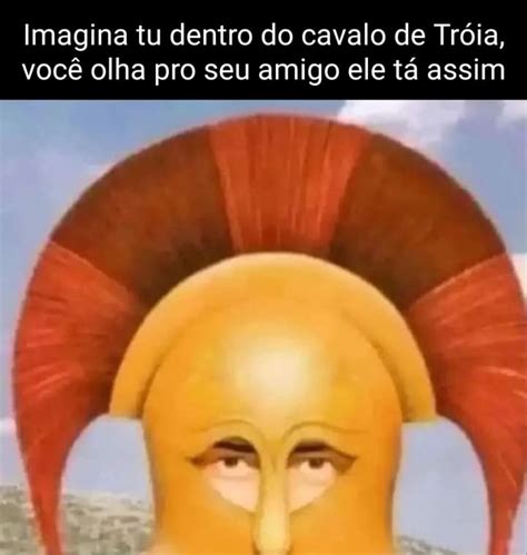 Imagina tu dentro do cavalo de Tróia você olha pro seu amigo ele tá